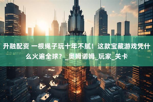 升融配资 一根绳子玩十年不腻！这款宝藏游戏凭什么火遍全球？_奥姆诺姆_玩家_关卡