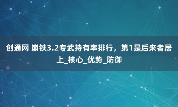创通网 崩铁3.2专武持有率排行，第1是后来者居上_核心_优势_防御