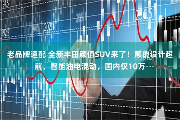 老品牌速配 全新丰田颜值SUV来了！颠覆设计超前，智能油电混动，国内仅10万