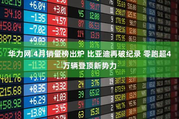 华力网 4月销量榜出炉 比亚迪再破纪录 零跑超4万辆登顶新势力