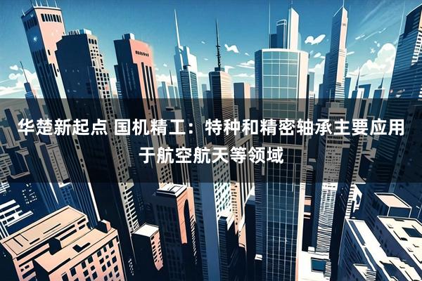 华楚新起点 国机精工：特种和精密轴承主要应用于航空航天等领域