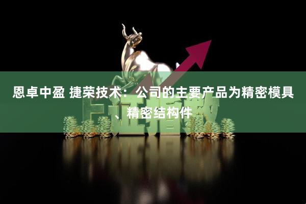 恩卓中盈 捷荣技术：公司的主要产品为精密模具、精密结构件