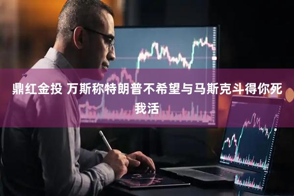 鼎红金投 万斯称特朗普不希望与马斯克斗得你死我活