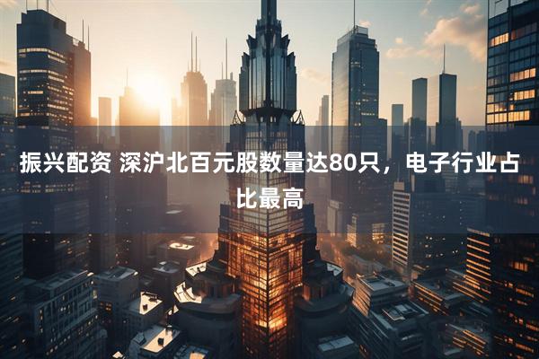 振兴配资 深沪北百元股数量达80只，电子行业占比最高