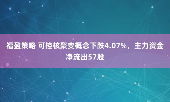 福盈策略 可控核聚变概念下跌4.07%，主力资金净流出57股