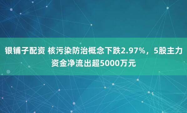 银铺子配资 核污染防治概念下跌2.97%，5股主力资金净流出超5000万元
