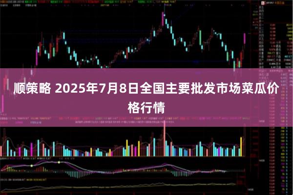 顺策略 2025年7月8日全国主要批发市场菜瓜价格行情