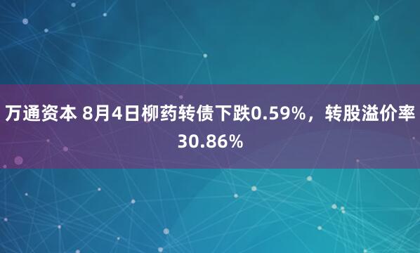 万通资本 8月4日柳药转债下跌0.59%，转股溢价率30.86%