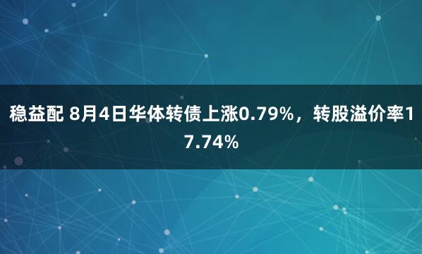稳益配 8月4日华体转债上涨0.79%，转股溢价率17.74%