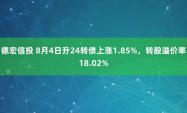 德宏信投 8月4日升24转债上涨1.85%，转股溢价率18.02%
