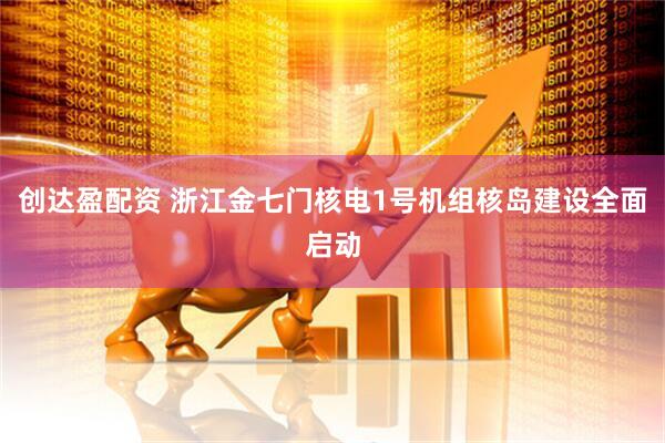 创达盈配资 浙江金七门核电1号机组核岛建设全面启动