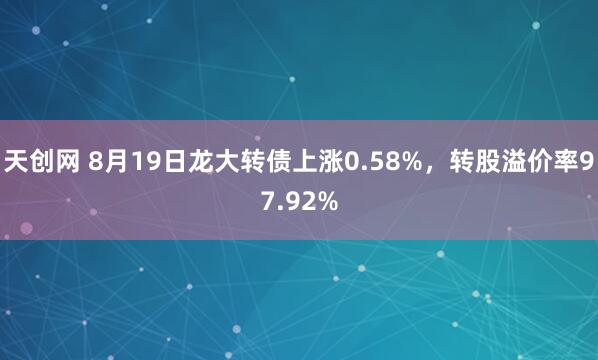 天创网 8月19日龙大转债上涨0.58%，转股溢价率97.92%