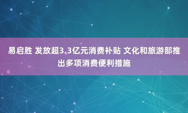 易启胜 发放超3.3亿元消费补贴 文化和旅游部推出多项消费便利措施