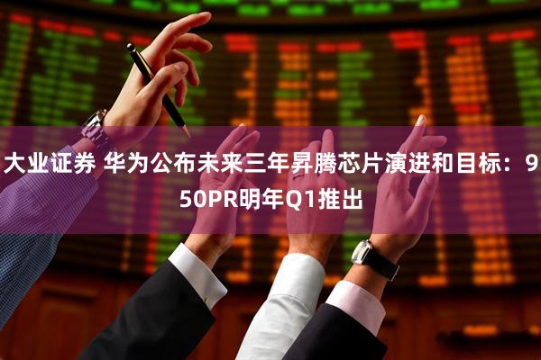 大业证券 华为公布未来三年昇腾芯片演进和目标：950PR明年Q1推出
