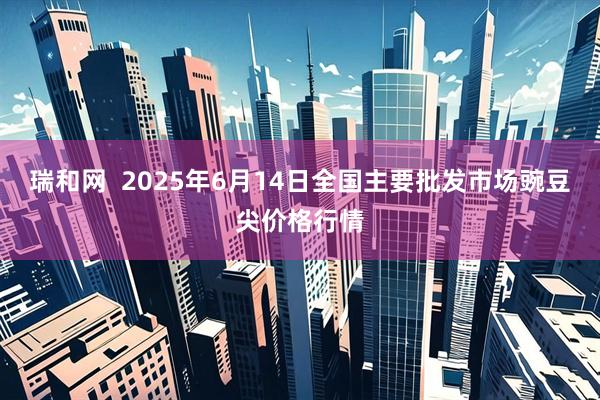 瑞和网  2025年6月14日全国主要批发市场豌豆尖价格行情