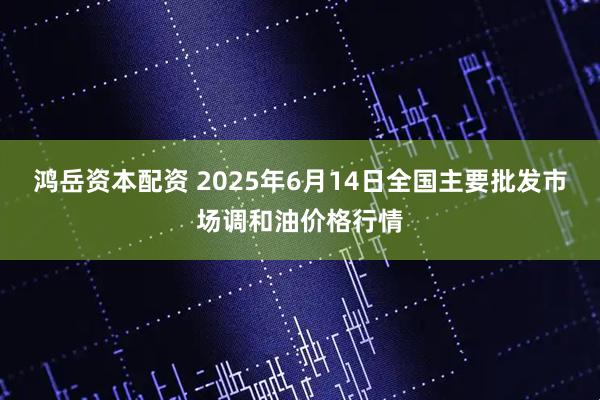 鸿岳资本配资 2025年6月14日全国主要批发市场调和油价格行情