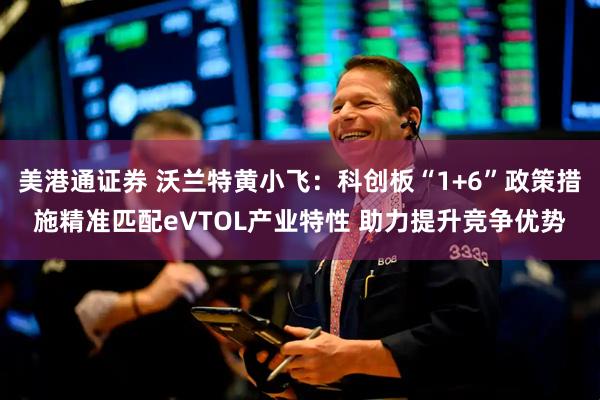 美港通证券 沃兰特黄小飞:科创板“1+6”政策措施精准匹配eVTOL产业特性 助力提升竞争优势