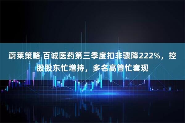 蔚莱策略 百诚医药第三季度扣非骤降222%，控股股东忙增持，多名高管忙套现