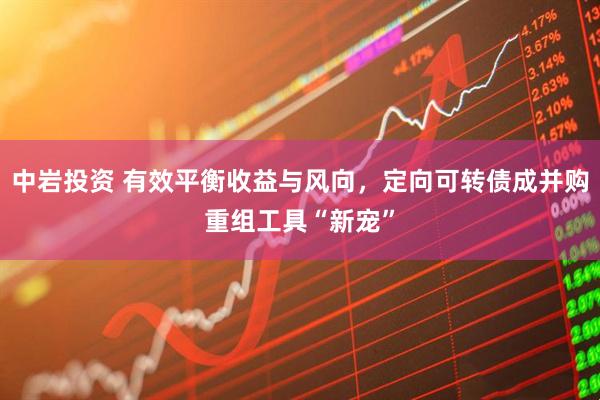 中岩投资 有效平衡收益与风向，定向可转债成并购重组工具“新宠”