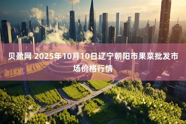 贝盈网 2025年10月10日辽宁朝阳市果菜批发市场价格行情