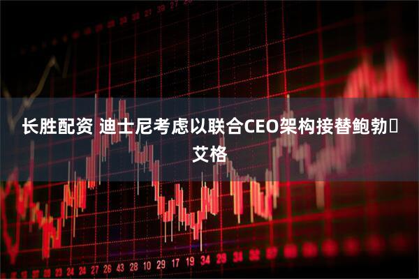长胜配资 迪士尼考虑以联合CEO架构接替鲍勃・艾格