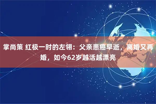 掌尚策 红极一时的左翎：父亲患癌早逝，离婚又再婚，如今62岁越活越漂亮