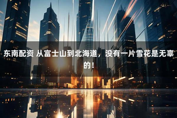 东南配资 从富士山到北海道，没有一片雪花是无辜的！