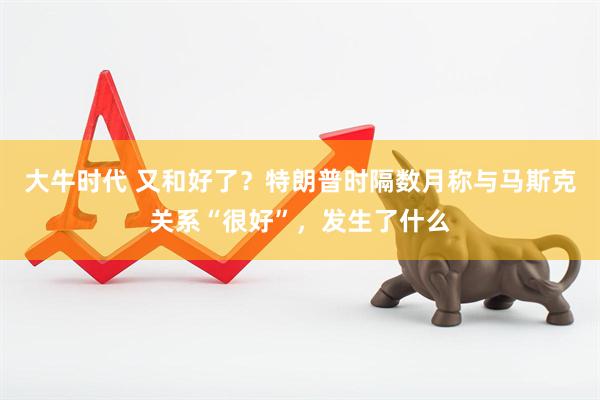 大牛时代 又和好了？特朗普时隔数月称与马斯克关系“很好”，发生了什么