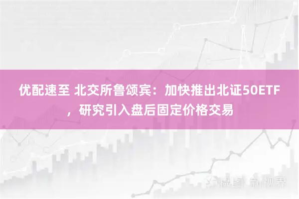 优配速至 北交所鲁颂宾：加快推出北证50ETF，研究引入盘后固定价格交易
