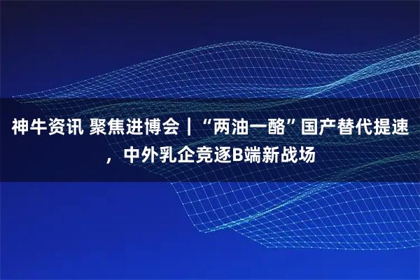 神牛资讯 聚焦进博会|“两油一酪”国产替代提速,中外乳企竞逐B端新战场