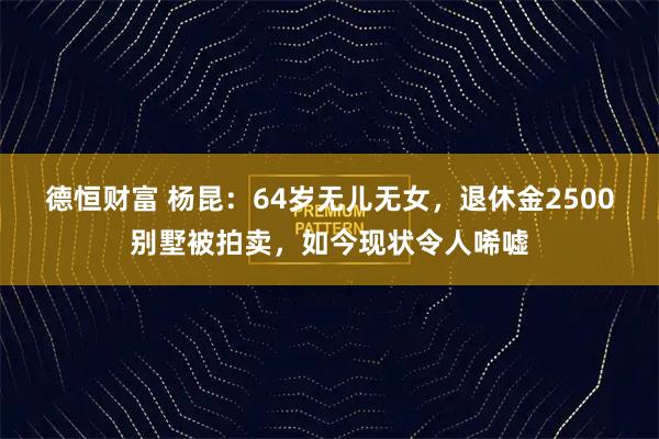 德恒财富 杨昆:64岁无儿无女,退休金2500别墅被拍卖,如今现状令人唏嘘