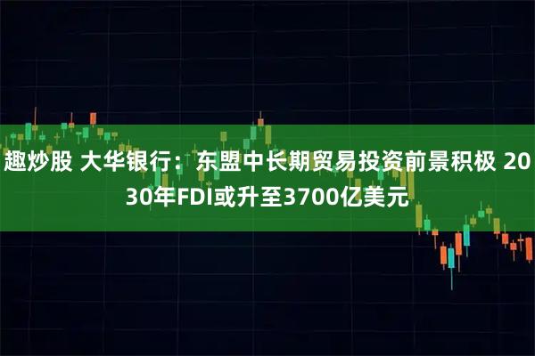 趣炒股 大华银行:东盟中长期贸易投资前景积极 2030年FDI或升至3700亿美元