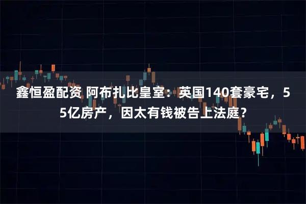 鑫恒盈配资 阿布扎比皇室：英国140套豪宅，55亿房产，因太有钱被告上法庭？