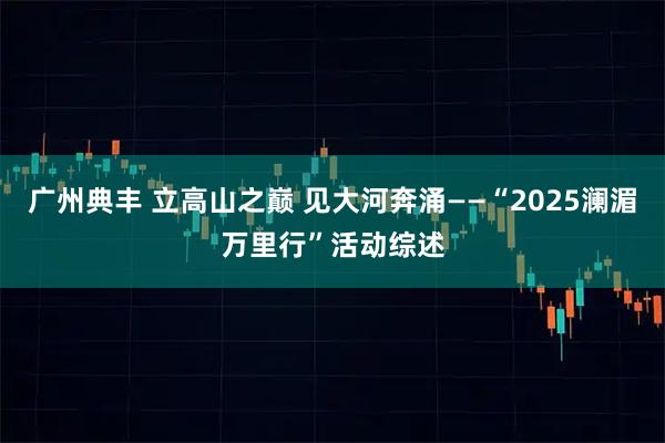 广州典丰 立高山之巅 见大河奔涌——“2025澜湄万里行”活动综述