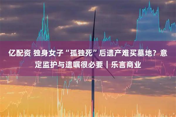 亿配资 独身女子“孤独死”后遗产难买墓地？意定监护与遗嘱很必要｜乐言商业