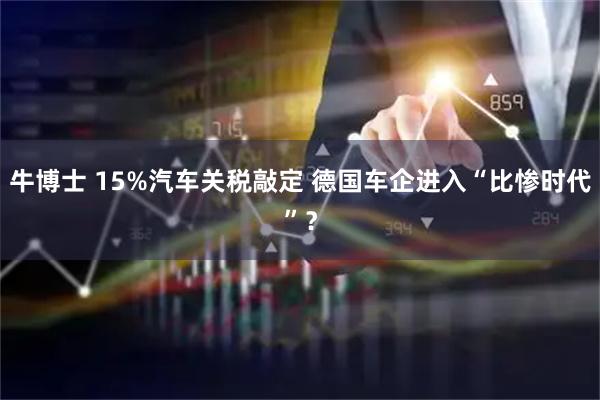 牛博士 15%汽车关税敲定 德国车企进入“比惨时代”?