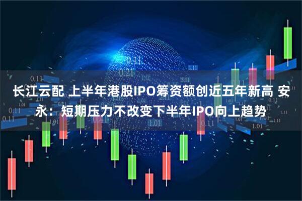 长江云配 上半年港股IPO筹资额创近五年新高 安永：短期压力不改变下半年IPO向上趋势