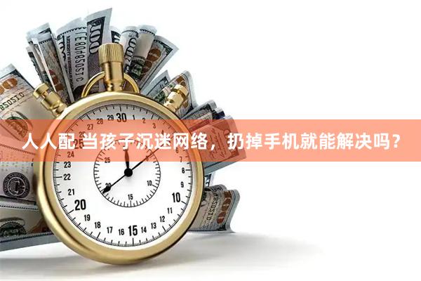 人人配 当孩子沉迷网络，扔掉手机就能解决吗？