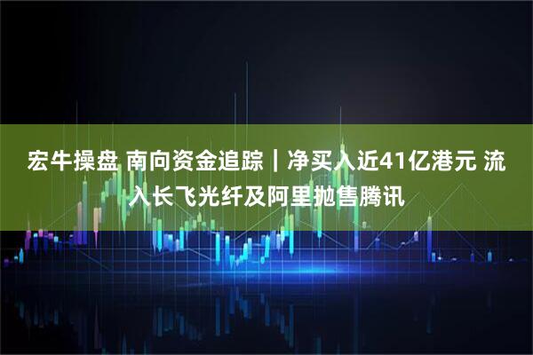 宏牛操盘 南向资金追踪｜净买入近41亿港元 流入长飞光纤及阿里抛售腾讯
